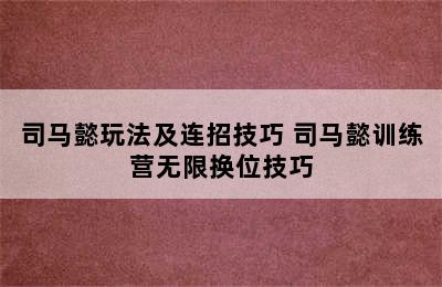 司马懿玩法及连招技巧 司马懿训练营无限换位技巧